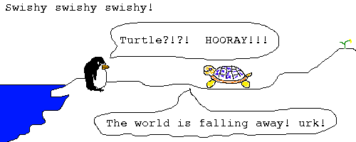 Scene: Pokey and Turtle by the shore.
Sound: swishy swishy swishy,
Pokey says: Turtle?!?! HOORAY!!!
Turtle says: The world is falling away! urk!