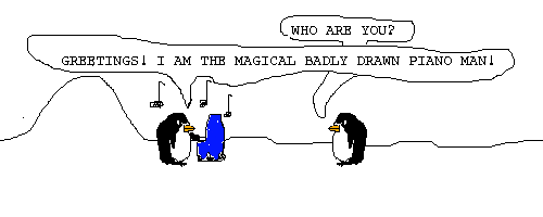 Scene: A penguin playing piano appears, playing a tune.
Pokey says: WHO ARE YOU?
The piano man says: GREETINGS! I AM THE MAGICAL BADLY DRAWN PIANO MAN!