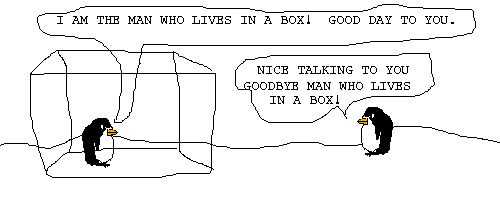 The box man says: I AM THE MAN WHO LIVES IN A BOX! GOOD DAY TO YOU!
Pokey says: NICE TALKING TO YOU GOODBYE MAN WHO LIVES IN A BOX!