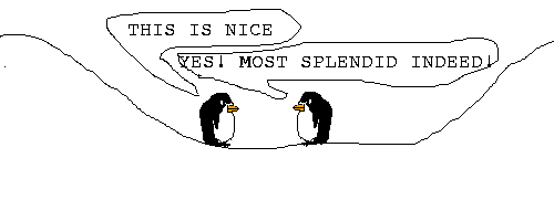 Scene: 2 penguins stand in a valley.
Pokey1 says: THIS IS NICE
Pokey2 says: YES! MOST SPLENDID INDEED!